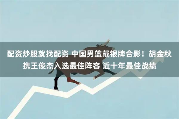 配资炒股就找配资 中国男篮戴银牌合影！胡金秋携王俊杰入选最佳阵容 近十年最佳战绩