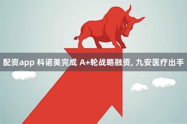 配资app 科诺美完成 A+轮战略融资, 九安医疗出手