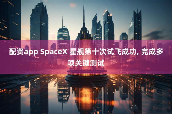 配资app SpaceX 星舰第十次试飞成功, 完成多项关键测试