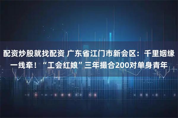 配资炒股就找配资 广东省江门市新会区：千里姻缘一线牵！“工会红娘”三年撮合200对单身青年