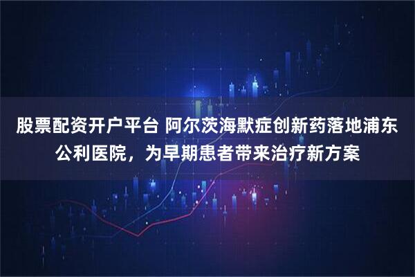 股票配资开户平台 阿尔茨海默症创新药落地浦东公利医院，为早期患者带来治疗新方案