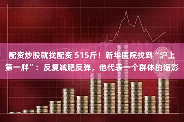 配资炒股就找配资 515斤！新华医院找到“沪上第一胖”：反复减肥反弹，他代表一个群体的缩影