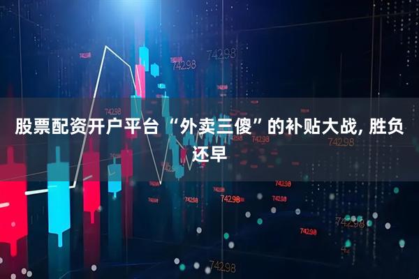 股票配资开户平台 “外卖三傻”的补贴大战, 胜负还早