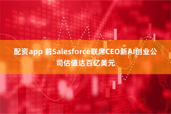 配资app 前Salesforce联席CEO新AI创业公司估值达百亿美元