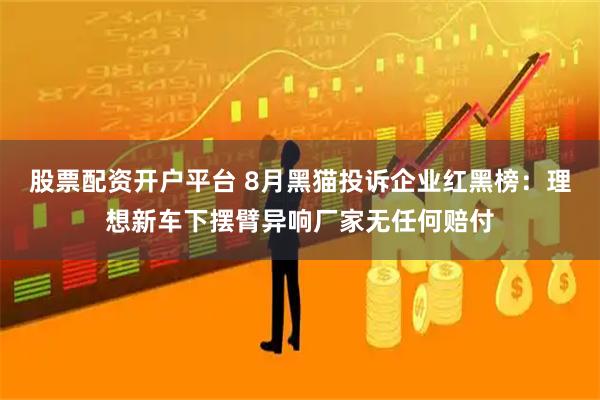 股票配资开户平台 8月黑猫投诉企业红黑榜：理想新车下摆臂异响厂家无任何赔付