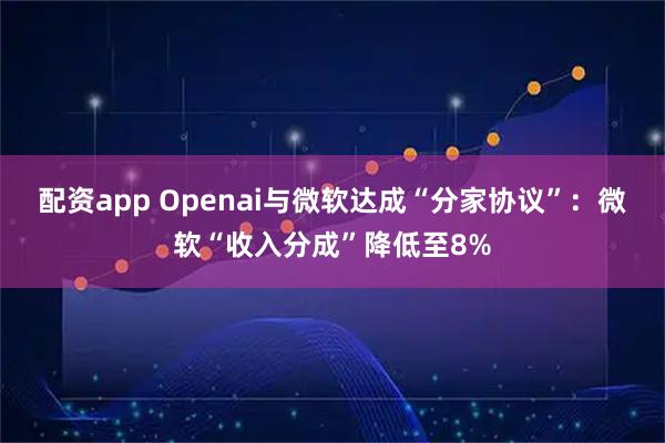 配资app Openai与微软达成“分家协议”：微软“收入分成”降低至8%