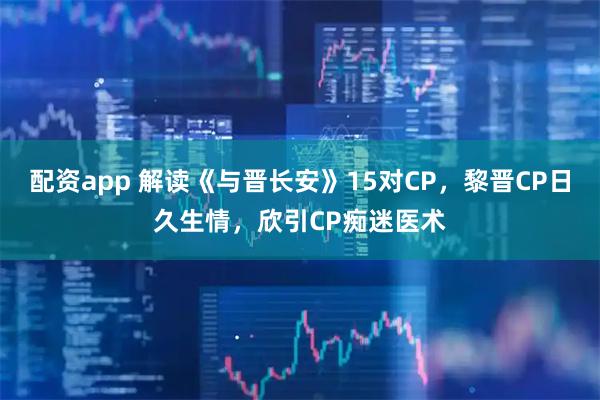 配资app 解读《与晋长安》15对CP，黎晋CP日久生情，欣引CP痴迷医术