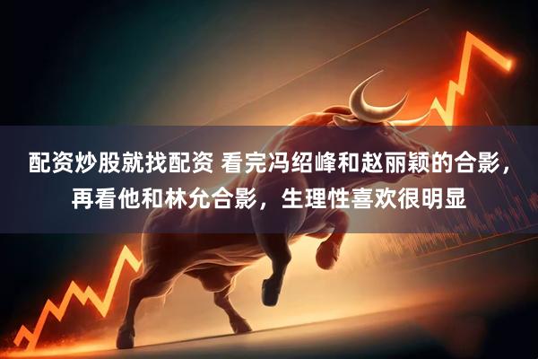 配资炒股就找配资 看完冯绍峰和赵丽颖的合影，再看他和林允合影，生理性喜欢很明显