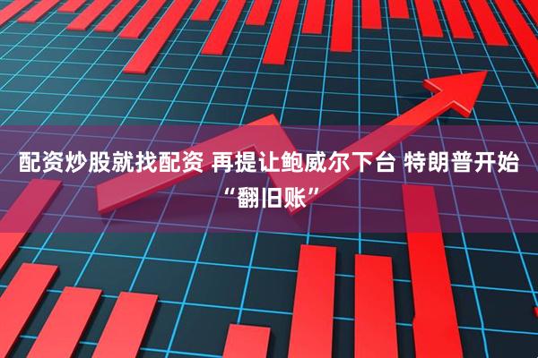 配资炒股就找配资 再提让鲍威尔下台 特朗普开始“翻旧账”