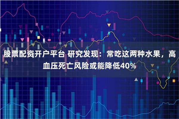 股票配资开户平台 研究发现：常吃这两种水果，高血压死亡风险或能降低40%