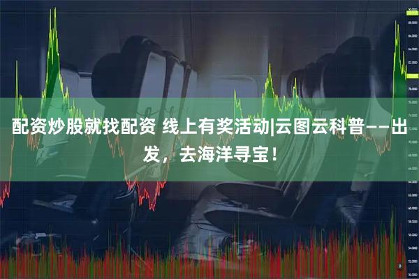 配资炒股就找配资 线上有奖活动|云图云科普——出发，去海洋寻宝！