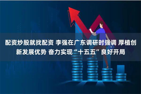 配资炒股就找配资 李强在广东调研时强调 厚植创新发展优势 奋力实现“十五五”良好开局