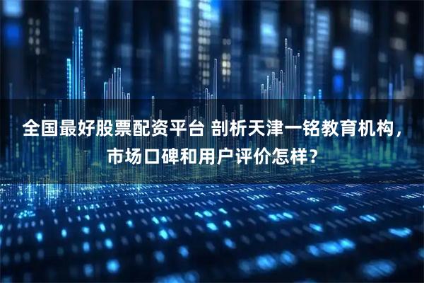 全国最好股票配资平台 剖析天津一铭教育机构，市场口碑和用户评价怎样？