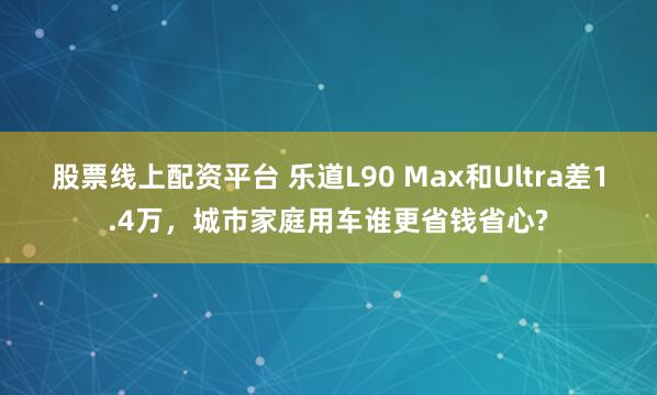 股票线上配资平台 乐道L90 Max和Ultra差1.4万，城市家庭用车谁更省钱省心?