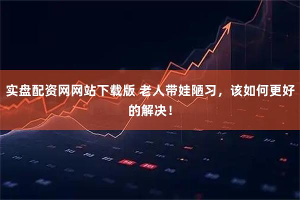 实盘配资网网站下载版 老人带娃陋习，该如何更好的解决！