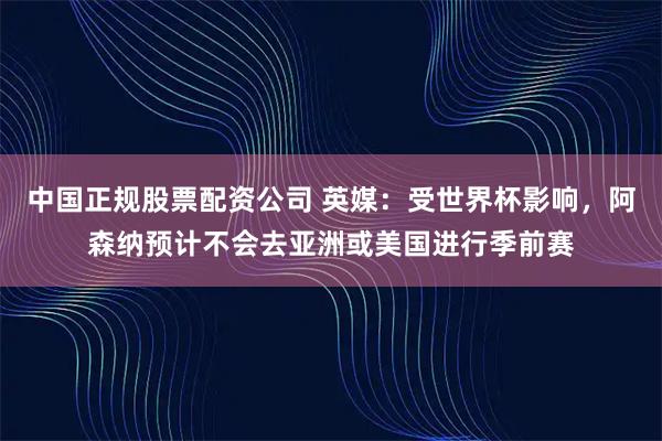 中国正规股票配资公司 英媒：受世界杯影响，阿森纳预计不会去亚洲或美国进行季前赛