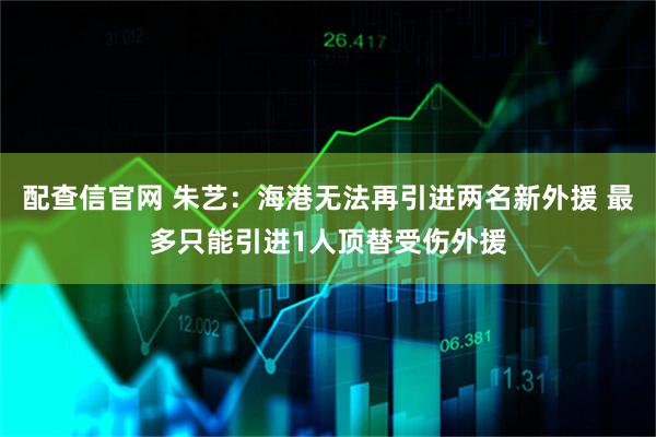 配查信官网 朱艺：海港无法再引进两名新外援 最多只能引进1人顶替受伤外援