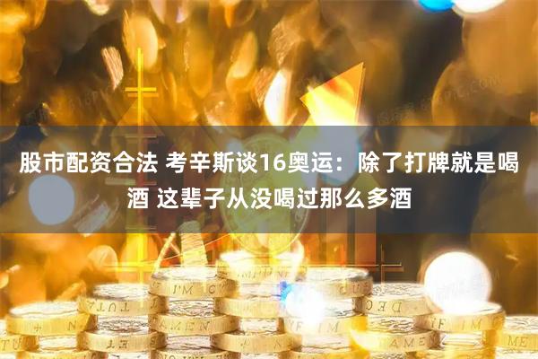 股市配资合法 考辛斯谈16奥运：除了打牌就是喝酒 这辈子从没喝过那么多酒
