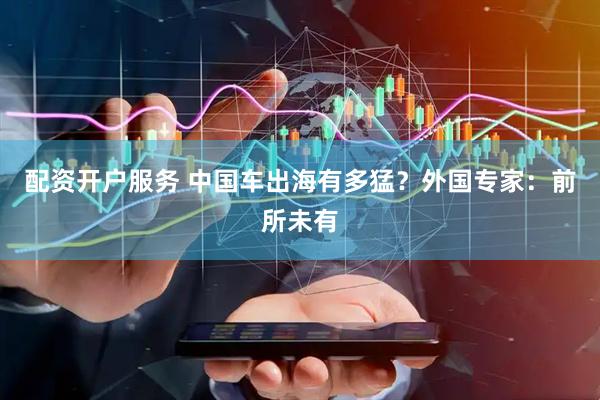 配资开户服务 中国车出海有多猛？外国专家：前所未有