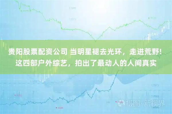 贵阳股票配资公司 当明星褪去光环，走进荒野! 这四部户外综艺，拍出了最动人的人间真实