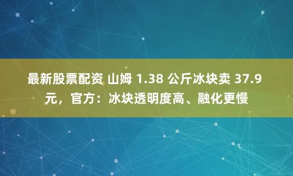最新股票配资 山姆 1.38 公斤冰块卖 37.9 元,官方:冰块透明度高、融化更慢