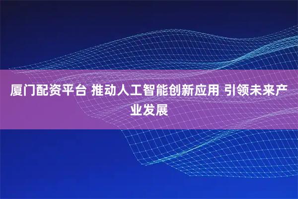 厦门配资平台 推动人工智能创新应用 引领未来产业发展