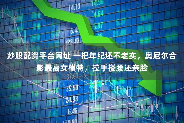 炒股配资平台网址 一把年纪还不老实，奥尼尔合影最高女模特，拉手搂腰还亲脸