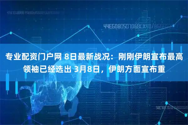 专业配资门户网 8日最新战况：刚刚伊朗宣布最高领袖已经选出 3月8日，伊朗方面宣布重