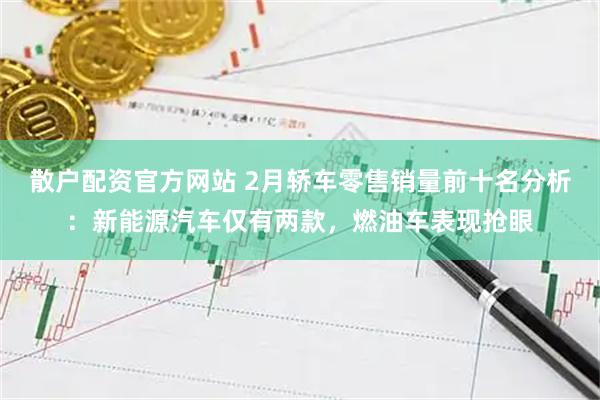 散户配资官方网站 2月轿车零售销量前十名分析：新能源汽车仅有两款，燃油车表现抢眼