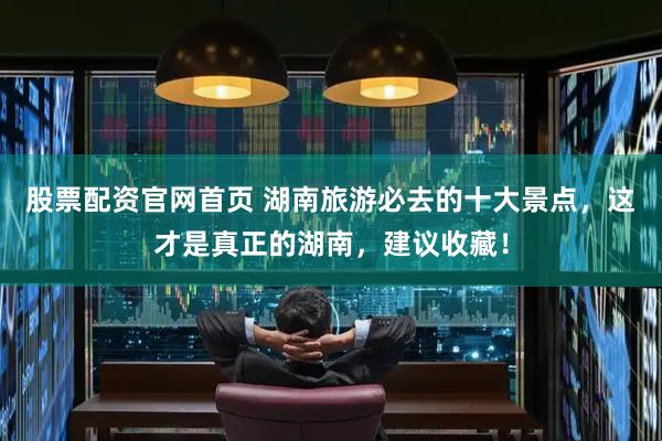 股票配资官网首页 湖南旅游必去的十大景点,这才是真正的湖南,建议收藏!