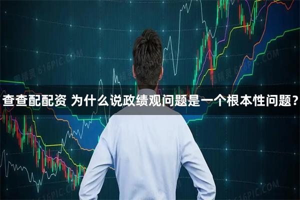 查查配配资 为什么说政绩观问题是一个根本性问题?