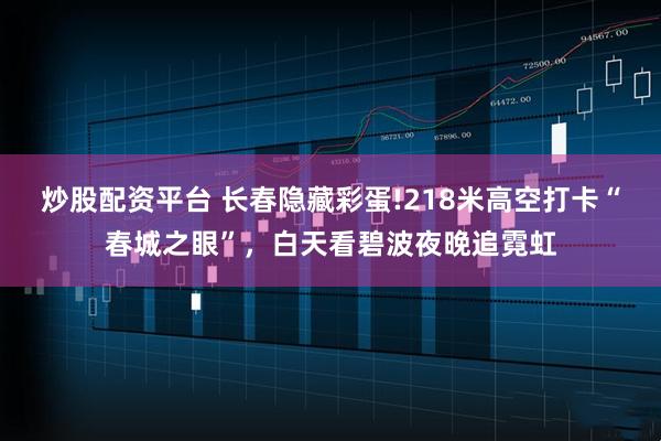 炒股配资平台 长春隐藏彩蛋!218米高空打卡“春城之眼”,白天看碧波夜晚追霓虹