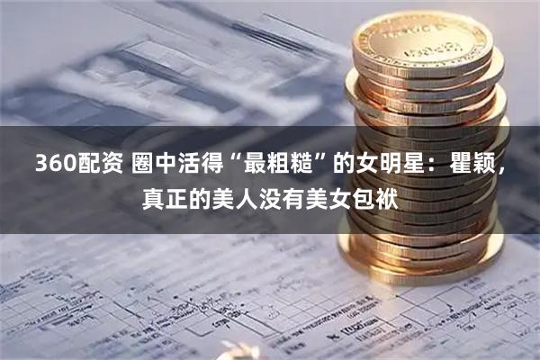 360配资 圈中活得“最粗糙”的女明星：瞿颖，真正的美人没有美女包袱