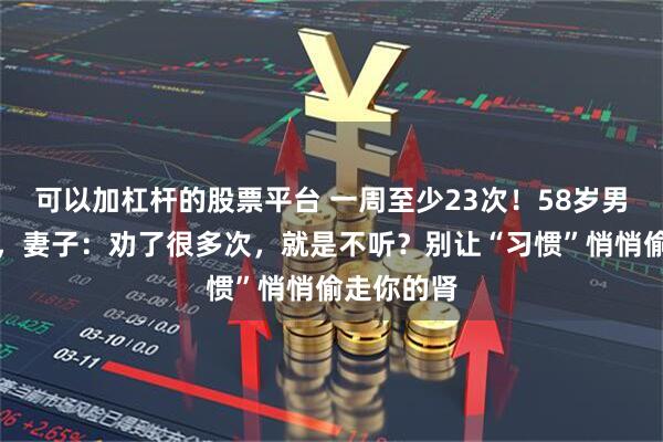 可以加杠杆的股票平台 一周至少23次!58岁男子肾衰竭,妻子:劝了很多次,就是不听?别让“习惯”悄悄偷走你的肾