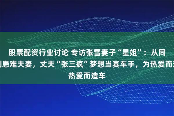 股票配资行业讨论 专访张雪妻子“星姐”：从同学到患难夫妻，丈夫“张三疯”梦想当赛车手，为热爱而造车