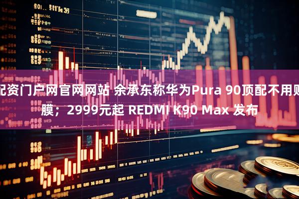 配资门户网官网网站 余承东称华为Pura 90顶配不用贴膜；2999元起 REDMI K90 Max 发布