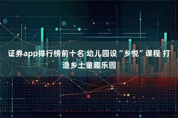 证券app排行榜前十名 幼儿园设“乡悦”课程 打造乡土童趣乐园