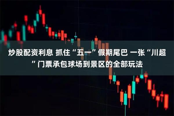 炒股配资利息 抓住“五一”假期尾巴 一张“川超”门票承包球场到景区的全部玩法