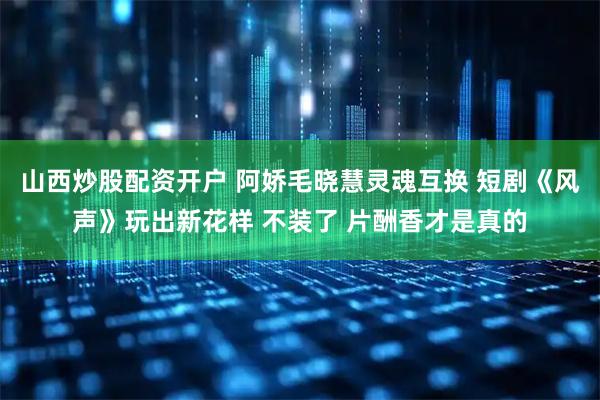 山西炒股配资开户 阿娇毛晓慧灵魂互换 短剧《风声》玩出新花样 不装了 片酬香才是真的