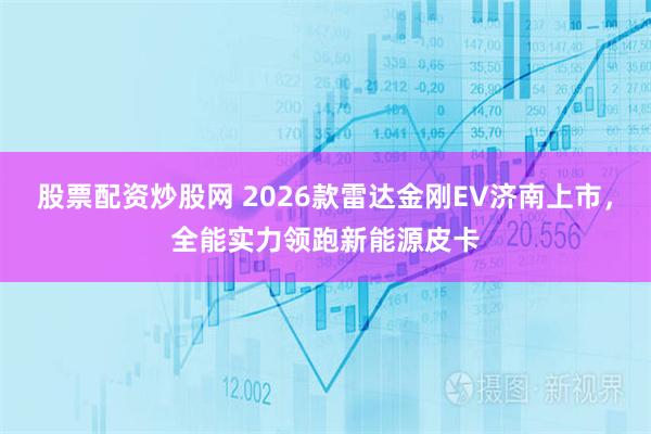 股票配资炒股网 2026款雷达金刚EV济南上市，全能实力领跑新能源皮卡