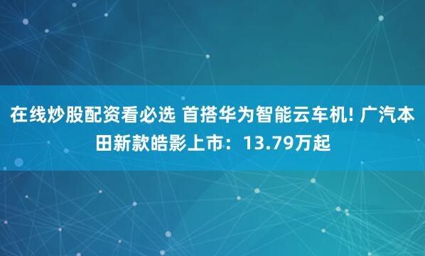 在线炒股配资看必选 首搭华为智能云车机! 广汽本田新款皓影上市：13.79万起