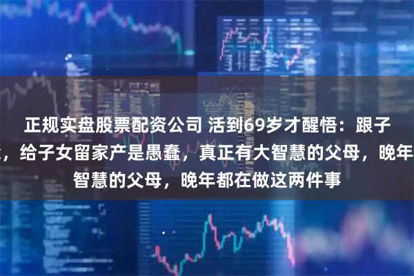 正规实盘股票配资公司 活到69岁才醒悟：跟子女要孝心是糊涂，给子女留家产是愚蠢，真正有大智慧的父母，晚年都在做这两件事