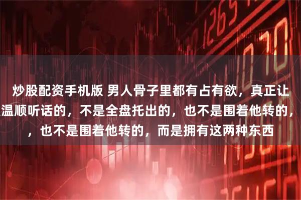 炒股配资手机版 男人骨子里都有占有欲，真正让他失控的女人，不是温顺听话的，不是全盘托出的，也不是围着他转的，而是拥有这两种东西