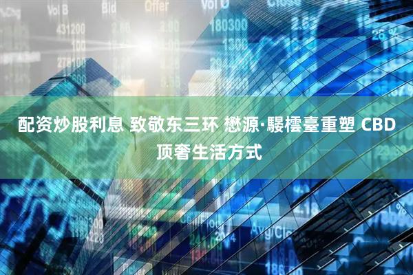 配资炒股利息 致敬东三环 懋源·騴橒臺重塑 CBD 顶奢生活方式
