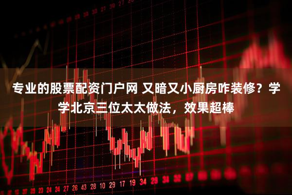 专业的股票配资门户网 又暗又小厨房咋装修？学学北京三位太太做法，效果超棒