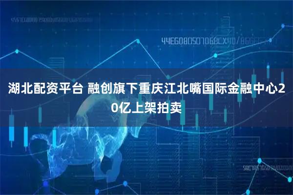 湖北配资平台 融创旗下重庆江北嘴国际金融中心20亿上架拍卖