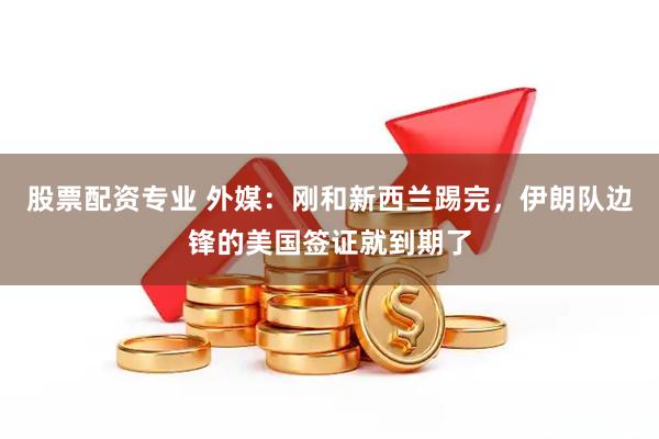 股票配资专业 外媒：刚和新西兰踢完，伊朗队边锋的美国签证就到期了
