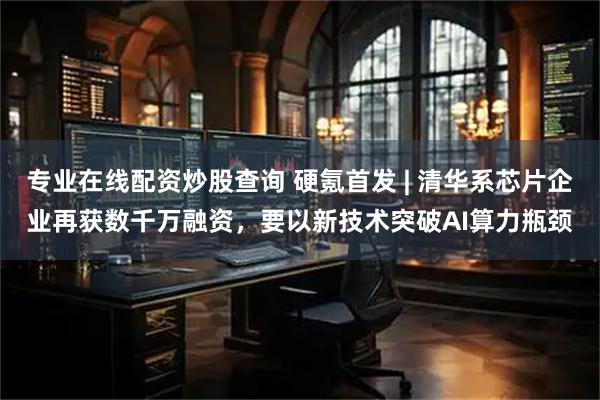专业在线配资炒股查询 硬氪首发 | 清华系芯片企业再获数千万融资，要以新技术突破AI算力瓶颈