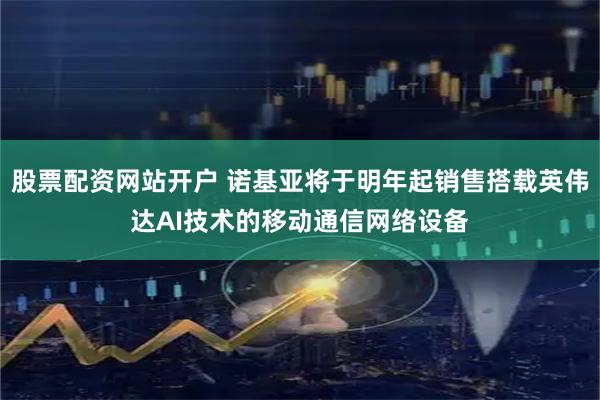 股票配资网站开户 诺基亚将于明年起销售搭载英伟达AI技术的移动通信网络设备