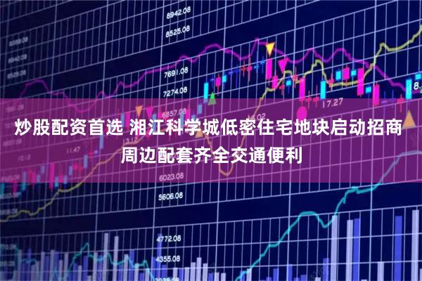 炒股配资首选 湘江科学城低密住宅地块启动招商 周边配套齐全交通便利